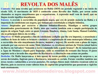 REVOLTA DOS MALÊS
Contexto: Foi uma revolta que aconteceu na Bahia (1835) no período regencial e no início do
século XIX. O movimento de 1835 é conhecido como Revolta dos Malês, por serem assim
chamados os negros muçulmanos que o organizaram. A expressão malê vem de imalê, que na
língua iorubá significa muçulmano.
Fatores: A aversão à escravidão da população negra, que era de grande maioria na Bahia e à
imposição do catolicismo aos negros, que tinham por constituição a religião Islâmica.
Atores: Inspirados por escravos e libertos Islâmico-Haussás, Mandigas e outros grupos
denominados genericamente de Malês, mas que contou também com a ampla participação de
negros de origem Nagô, entre os quais Licutam, Dandara, Ahuna, Luiz Sanin, Manoel
Galafate, são os principais líderes da revolta.
Objetivos: O Malês propunha o fim do catolicismo (religião que lhe era imposta), o assassinato
e confisco de bens de todos os brancos e mulatos e a implantação de uma monarquia islâmica,
com a escravidão dos não muçulmanos (brancos, mulatos e negros). De acordo com o plano de
taque, assinado por um escravo de nome Mala Abubaker, os revoltosos sairiam da Vitória
(atual bairro da Barra em Salvador) “tomando a terra e matando toda a gente branca”. De lá
rumariam para a Água de Meninos e depois para Itapacipe, onde se reuniriam do restante das
forças. O passo seguinte seria a invasão dos engenhos do Recôncavo e a libertação com armas
em punho.
Desfecho: Os Malês lançavam-se à luta apesar de terem perdido a vantagem da surpresa e, ao
serem derrotados, fugiram para o Recôncavo, atacando os coviais. Foram vencidos também
nas áreas rurais e submetidos a severas punições. Os castigos físicos mais violentos recaíram
sobre os libertos, pois os escravos eram valiosos bens de capital dos proprietários que
passaram a vigiá-los mais atentamente.
 