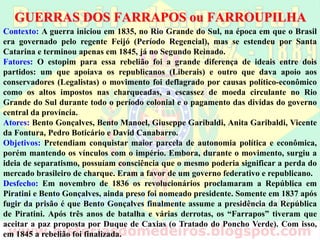 GUERRAS DOS FARRAPOS ou FARROUPILHA
Contexto: A guerra iniciou em 1835, no Rio Grande do Sul, na época em que o Brasil
era governado pelo regente Feijó, portanto ainda no Período Regencial, mas se
estendeu por Santa Catarina e terminou apenas em 1845, já no Segundo Reinado.
Fatores: O estopim para essa rebelião foi a grande diferença de ideais entre dois
partidos: um que apoiava os republicanos (Liberais) e outro que dava apoio aos
conservadores (Legalistas). O movimento teve causas políticas e econômicas, como os
altos impostos nas charqueadas e a falta de uma política protecionista do produto, a
escassez de moeda circulante no Rio Grande do Sul durante todo o período colonial e o
pagamento das dívidas do governo central da província.
Atores: Bento Gonçalves, Bento Manoel, Giuseppe Garibaldi, Anita Garibaldi, Vicente
da Fontura, Pedro Boticário e David Canabarro.
Objetivos: Pretendiam conquistar maior parcela de autonomia política e econômica,
porém mantendo os vínculos com o império. Embora, durante o movimento, surgiu a
ideia de separatismo, possuíam consciência que o mesmo poderia significar a perda do
mercado brasileiro de charque. Eram a favor de um governo federativo e republicano.
Desfecho: Em novembro de 1836 os revolucionários proclamaram a República em
Piratini e Bento Gonçalves, ainda preso, foi nomeado presidente. Somente em 1837,
após fugir da prisão, é que Bento Gonçalves assume a presidência da República de
Piratini. Após três anos de batalha e várias derrotas, os “Farrapos” tiveram que
aceitar a paz proposta por Duque de Caxias (o Tratado do Poncho Verde). Com isso,
em 1845 a rebelião foi finalizada.
 