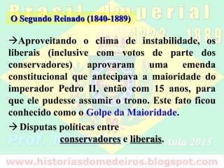O Segundo Reinado (1840-1889)
Aproveitando o clima de instabilidade, os
liberais (inclusive com votos de parte dos
conservadores) aprovaram uma emenda
constitucional que antecipava a maioridade do
imperador Pedro II, então com 15 anos, para
que ele pudesse assumir o trono. Este fato ficou
conhecido como o Golpe da Maioridade.
Disputas políticas entre
conservadores e liberais.
 