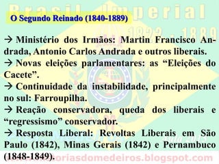 O Segundo Reinado (1840-1889)
 Ministério dos Irmãos: Martin Francisco An-
drada, Antonio Carlos Andrada e outros liberais.
 Novas eleições parlamentares: as “Eleições do
Cacete”.
 Continuidade da instabilidade, principalmente
no sul: Farroupilha.
 Reação conservadora, queda dos liberais e
“regressismo” conservador.
 Resposta Liberal: Revoltas Liberais em São
Paulo (1842), Minas Gerais (1842) e Pernambuco
(1848-1849).
 
