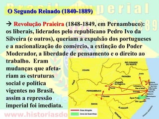  Revolução Praieira (1848-1849, em Pernambuco):
os liberais, liderados pelo republicano Pedro Ivo da
Silveira (e outros), queriam a expulsão dos portugueses
e a nacionalização do comércio, a extinção do Poder
Moderador, a liberdade de pensamento e o direito ao
O Segundo Reinado (1840-1889)
trabalho. Eram
mudanças que afeta-
riam as estruturas
social e política
vigentes no Brasil,
assim a repressão
imperial foi imediata.
 