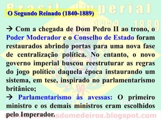  Com a chegada de Dom Pedro II ao trono, o
Poder Moderador e o Conselho de Estado foram
restaurados abrindo portas para uma nova fase
de centralização política. No entanto, o novo
governo imperial buscou reestruturar as regras
do jogo político daquela época instaurando um
sistema, em tese, inspirado no parlamentarismo
britânico;
 Parlamentarismo às avessas: O primeiro
ministro e os demais ministros eram escolhidos
pelo Imperador.
O Segundo Reinado (1840-1889)
 