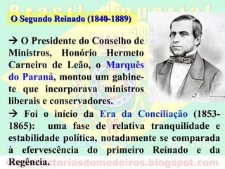  O Presidente do Conselho de
Ministros, Honório Hermeto
Carneiro de Leão, o Marquês
do Paraná, montou um gabine-
te que incorporava ministros
liberais e conservadores.
O Segundo Reinado (1840-1889)
 Foi o início da Era da Conciliação (1853-
1865): uma fase de relativa tranquilidade e
estabilidade política, notadamente se comparada
à efervescência do primeiro Reinado e da
Regência.
 