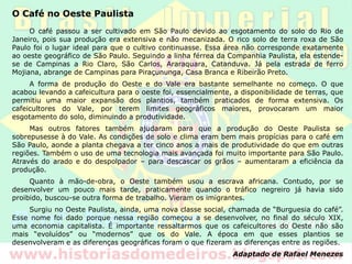 O Café no Oeste Paulista
O café passou a ser cultivado em São Paulo devido ao esgotamento do solo do Rio de
Janeiro, pois sua produção era extensiva e não mecanizada. O rico solo de terra roxa de São
Paulo foi o lugar ideal para que o cultivo continuasse. Essa área não corresponde exatamente
ao oeste geográfico de São Paulo. Seguindo a linha férrea da Companhia Paulista, ela estende-
se de Campinas a Rio Claro, São Carlos, Araraquara, Catanduva. Já pela estrada de ferro
Mojiana, abrange de Campinas para Piraçununga, Casa Branca e Ribeirão Preto.
A forma de produção do Oeste e do Vale era bastante semelhante no começo. O que
acabou levando a cafeicultura para o oeste foi, essencialmente, a disponibilidade de terras, que
permitiu uma maior expansão dos plantios, também praticados de forma extensiva. Os
cafeicultores do Vale, por terem limites geográficos maiores, provocaram um maior
esgotamento do solo, diminuindo a produtividade.
Mas outros fatores também ajudaram para que a produção do Oeste Paulista se
sobrepusesse à do Vale. As condições de solo e clima eram bem mais propícias para o café em
São Paulo, aonde a planta chegava a ter cinco anos a mais de produtividade do que em outras
regiões. Também o uso de uma tecnologia mais avançada foi muito importante para São Paulo.
Através do arado e do despolpador – para descascar os grãos – aumentaram a eficiência da
produção.
Quanto à mão-de-obra, o Oeste também usou a escrava africana. Contudo, por se
desenvolver um pouco mais tarde, praticamente quando o tráfico negreiro já havia sido
proibido, buscou-se outra forma de trabalho. Vieram os imigrantes.
Surgiu no Oeste Paulista, ainda, uma nova classe social, chamada de “Burguesia do café”.
Esse nome foi dado porque nessa região começou a se desenvolver, no final do século XIX,
uma economia capitalista. É importante ressaltarmos que os cafeicultores do Oeste não são
mais “evoluídos” ou “modernos” que os do Vale. A época em que esses plantios se
desenvolveram e as diferenças geográficas foram o que fizeram as diferenças entre as regiões.
Adaptado de Rafael Menezes
 