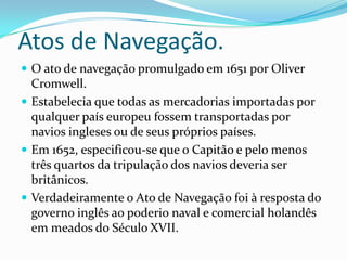 Atos de Navegação. O ato de navegação promulgado em 1651 por Oliver Cromwell.Estabelecia que todas as mercadorias importadas por qualquer país europeu fossem transportadas por navios ingleses ou de seus próprios países.Em 1652, especificou-se que o Capitão e pelo menos três quartos da tripulação dos navios deveria ser britânicos.Verdadeiramente o Ato de Navegação foi à resposta do governo inglês ao poderio naval e comercial holandês em meados do Século XVII. 