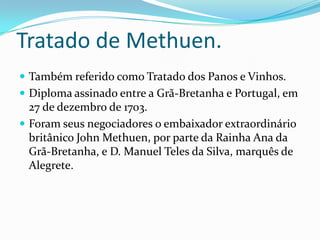 Tratado de Methuen. Também referido como Tratado dos Panos e Vinhos.Diploma assinado entre a Grã-Bretanha e Portugal, em 27 de dezembro de 1703.Foram seus negociadores o embaixador extraordinário britânico John Methuen, por parte da Rainha Ana da Grã-Bretanha, e D. Manuel Teles da Silva, marquês de Alegrete.