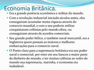 Economia Britânica. Era a grande potência econômica e militar do mundo.Com a revolução industrial iniciada séculos antes, eles conseguiram acumular muita riqueza através do comercio mundial, e com o seu poderio militar conquistaram colônias pelo mundo afora, ou conseguiram através de acordos comerciais.Seu grande poder bélico, e também naval mercantil, era a Inglaterra quem possuía as maiores e melhores embarcações para o comercio naval.O Ponto claro para a supremacia britânica era seu poder naval e comercial, por reter em seu bancos a maior parte do dinheiro do mundo, e ter muitas colônias ao redor do mundo sua supremacia, marinha, e economia era inabalável.