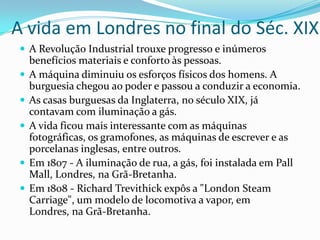 A vida em Londres no final do Séc. XIXA Revolução Industrial trouxe progresso e inúmeros benefícios materiais e conforto às pessoas.A máquina diminuiu os esforços físicos dos homens. A burguesia chegou ao poder e passou a conduzir a economia. As casas burguesas da Inglaterra, no século XIX, já contavam com iluminação a gás. A vida ficou mais interessante com as máquinas fotográficas, os gramofones, as máquinas de escrever e as porcelanas inglesas, entre outros.Em 1807 - A iluminação de rua, a gás, foi instalada em PallMall, Londres, na Grã-Bretanha.Em 1808 - Richard Trevithick expôs a "LondonSteamCarriage", um modelo de locomotiva a vapor, em Londres, na Grã-Bretanha.