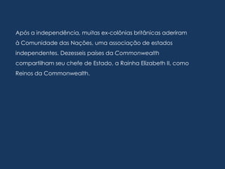 Após a independência, muitas ex-colônias britânicas aderiram
à Comunidade das Nações, uma associação de estados
independentes. Dezesseis países da Commonwealth
compartilham seu chefe de Estado, a Rainha Elizabeth II, como
Reinos da Commonwealth.
 