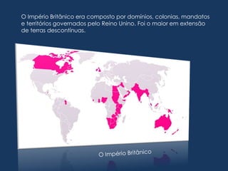 O Império Britânico era composto por domínios, colonias, mandatos
e territórios governados pelo Reino Unino. Foi o maior em extensão
de terras descontínuas.
 