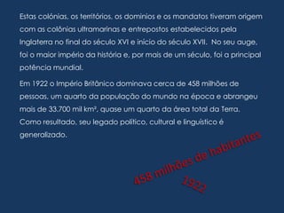 Estas colónias, os territórios, os dominios e os mandatos tiveram origem
com as colônias ultramarinas e entrepostos estabelecidos pela
Inglaterra no final do século XVI e início do século XVII. No seu auge,
foi o maior império da história e, por mais de um século, foi a principal
potência mundial.

Em 1922 o Império Britânico dominava cerca de 458 milhões de
pessoas, um quarto da população do mundo na época e abrangeu
mais de 33.700 mil km², quase um quarto da área total da Terra.
Como resultado, seu legado político, cultural e linguístico é
generalizado.
 