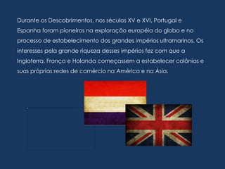 Durante os Descobrimentos, nos séculos XV e XVI, Portugal e
Espanha foram pioneiros na exploração européia do globo e no
processo de estabelecimento dos grandes impérios ultramarinos. Os
interesses pela grande riqueza desses impérios fez com que a
Inglaterra, França e Holanda começassem a estabelecer colônias e
suas próprias redes de comércio na América e na Ásia.
 