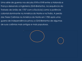 Uma série de guerras nos séculos XVII e XVIII entre a Holanda e
França deixando a Inglaterra (Grã-Bretanha, na sequência do
Tratado de União de 1707 com a Escócia) como a potência
colonial dominante na América do Norte e na Índia. A perda
das Treze Colônias na América do Norte em 1783 após uma
guerra de independência privou a Grã-Bretanha de algumas
de suas colônias mais antigas e mais populosas.
 
