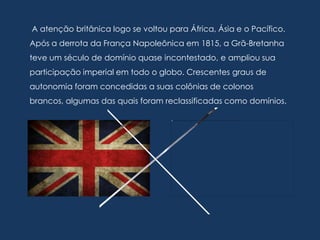A atenção britânica logo se voltou para África, Ásia e o Pacífico.
Após a derrota da França Napoleônica em 1815, a Grã-Bretanha
teve um século de domínio quase incontestado, e ampliou sua
participação imperial em todo o globo. Crescentes graus de
autonomia foram concedidas a suas colônias de colonos
brancos, algumas das quais foram reclassificadas como domínios.
 