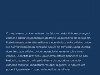 O crescimento da Alemanha e dos Estados Unidos tinham começado
corroer a liderança econômica do Reino Unido no final do século XIX.
Posteriormente as tensões militares e econômicas entre o Reino Unido
e a Alemanha foram as principais causas da Primeira Guerra Mundial,
durante a qual o Reino Unido dependia fortemente sobre o seu
império. O conflito provocou um enorme esforço financeiro na Grã-
Bretanha, e, embora o império tivesse alcançado a sua maior
extensão territorial, imediatamente após a guerra, já não era um
poder inigualável em aspectos industriais ou militares.
 