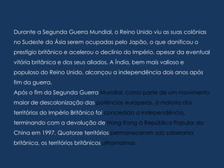 Durante a Segunda Guerra Mundial, o Reino Unido viu as suas colônias
no Sudeste da Ásia serem ocupadas pelo Japão, o que danificou o
prestígio britânico e acelerou o declínio do Império, apesar da eventual
vitória britânica e dos seus aliados. A Índia, bem mais valioso e
populoso do Reino Unido, alcançou a independência dois anos após
fim da guerra.
Após o fim da Segunda Guerra Mundial, como parte de um movimento
maior de descolonização das potências europeias, à maioria dos
territórios do Império Britânico foi concedida a independência,
terminando com a devolução de Hong Kong à República Popular da
China em 1997. Quatorze territórios permaneceram sob soberania
britânica, os territórios britânicos ultramarinos.
 