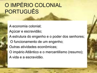 O IMPÉRIO COLONIAL
PORTUGUÊS
-A economia colonial;
-Açúcar e escravidão;
-A estrutura do engenho e o poder dos senhores;
- O funcionamento de um engenho;
-Outras atividades econômicas;
-O império Atlântico e o mercantilismo (resumo);
-A vida e a escravidão.
 