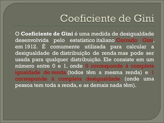   O Coeficiente de Gini é uma medida de desigualdade
    desenvolvida pelo estatístico italiano Corrado Gini,
    em 1912. É comumente utilizada para calcular a
    desigualdade de distribuição de renda mas pode ser
    usada para qualquer distribuição. Ele consiste em um
    número entre 0 e 1, onde 0 corresponde à completa
    igualdade de renda (todos têm a mesma renda) e 1
    corresponde à completa desigualdade (onde uma
    pessoa tem toda a renda, e as demais nada têm).
 