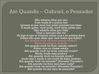Não adianta olhar pro céu
               Com muita fé e pouca luta
  Levanta aí que você tem muito protesto pra fazer
   E muita greve, você pode, você deve, pode crer
              Não adianta olhar pro chão
                Virar a cara pra não ver
Se liga aí que te botaram numa cruz e só porque Jesus
  Sofreu não quer dizer que você tenha que sofrer!
       Até quando você vai ficar usando rédea?!
               Rindo da própria tragédia
       Até quando você vai ficar usando rédea?!
              Pobre, rico ou classe média
      Até quando você vai levar cascudo mudo?
               Muda, muda essa postura
          Até quando você vai ficando mudo?
    muda que o medo é um modo de fazer censura
 Até quando você vai levando? (Porrada! Porrada!!)
         Até quando vai ficar sem fazer nada?
 Até quando você vai levando? (Porrada! Porrada!!)
         Até quando vai ser saco de pancada?
 