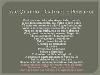 Você tenta ser feliz, não vê que é deprimente
  O seu filho sem escola, seu velho tá sem dente
 Cê tenta ser contente e não vê que é revoltante
  Você tá sem emprego e a sua filha tá gestante
   Você se faz de surdo, não vê que é absurdo
   Você que é inocente foi preso em flagrante!
       É tudo flagrante! É tudo flagrante!!
            A polícia, matou o estudante
               Falou que era bandido
               Chamou de traficante!
                       A justiça
                Prendeu o pé-rapado
                 Soltou o deputado
           E absolveu os PMs de Vigário!
    A polícia só existe pra manter você na lei
         Lei do silêncio, lei do mais fraco
Ou aceita ser um saco de pancada ou vai pro saco
 A programação existe pra manter você na frente
      Na frente da TV, que é pra te entreter
Que é pra você não ver que o programado é você!
 