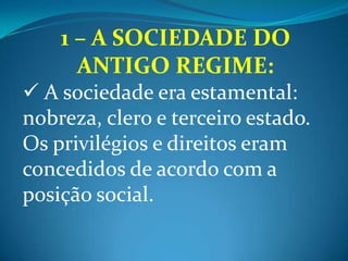 1 – A SOCIEDADE DO ANTIGO REGIME:A sociedade era estamental: nobreza, clero e terceiro estado. Os privilégios e direitos eram concedidos de acordo com a posição social. Os impostos recaiam sobre o Terceiro Estado (burgueses, servos, etc). Detalhe: a Igreja ainda cobra o dízimo.