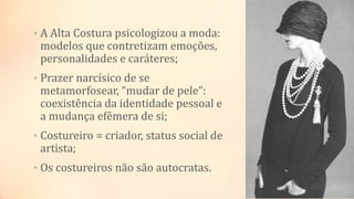 • A Alta Costura psicologizou a moda:
modelos que contretizam emoções,
personalidades e caráteres;
• Prazer narcísico de se
metamorfosear, “mudar de pele”:
coexistência da identidade pessoal e
a mudança efêmera de si;
• Costureiro = criador, status social de
artista;
• Os costureiros não são autocratas.
 