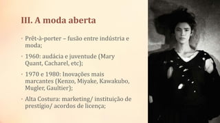 III. A moda aberta
• Prêt-à-porter – fusão entre indústria e
moda;
• 1960: audácia e juventude (Mary
Quant, Cacharel, etc);
• 1970 e 1980: Inovações mais
marcantes (Kenzo, Miyake, Kawakubo,
Mugler, Gaultier);
• Alta Costura: marketing/ instituição de
prestígio/ acordos de licença;
 