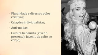 • Pluralidade e diversos polos
criativos;
• Criações individualistas;
• Anti-modas;
• Cultura hedonista (viver o
presente), juvenil, de culto ao
corpo;
 