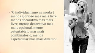 • “O individualismo na moda é
menos glorioso mas mais livre,
menos decorativo mas mais
livre, menos decorativo mas
mais opcional, menos
ostentatório mas mais
combinatório, menos
espetacular mas mais diverso.”
 