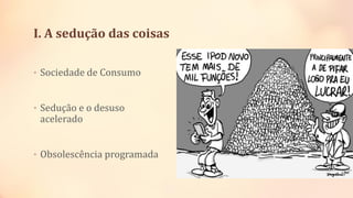I. A sedução das coisas
• Sociedade de Consumo
• Sedução e o desuso
acelerado
• Obsolescência programada
 