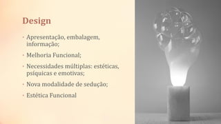 Design
• Apresentação, embalagem,
informação;
• Melhoria Funcional;
• Necessidades múltiplas: estéticas,
psíquicas e emotivas;
• Nova modalidade de sedução;
• Estética Funcional
 