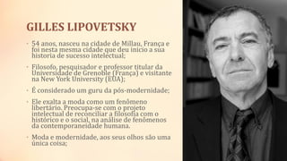 GILLES LIPOVETSKY
• 54 anos, nasceu na cidade de Millau, França e
foi nesta mesma cidade que deu inicio a sua
historia de sucesso intelectual;
• Filosofo, pesquisador e professor titular da
Universidade de Grenoble (França) e visitante
na New York University (EUA);
• É considerado um guru da pós-modernidade;
• Ele exalta a moda como um fenômeno
libertário. Preocupa-se com o projeto
intelectual de reconciliar a filosofia com o
histórico e o social, na análise de fenômenos
da contemporaneidade humana.
• Moda e modernidade, aos seus olhos são uma
única coisa;
 