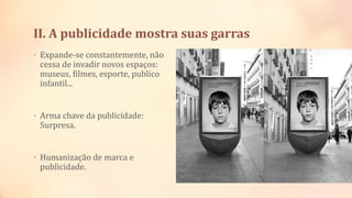 II. A publicidade mostra suas garras
• Expande-se constantemente, não
cessa de invadir novos espaços:
museus, filmes, esporte, publico
infantil...
• Arma chave da publicidade:
Surpresa.
• Humanização de marca e
publicidade.
 