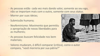 • As pessoas estão cada vez mais dando valor, somente ao seu ego,
não se importam mais com o outro, somente com seus status.
• Morrer por suas ideias;
• Submissão humana;
• Neofeminismo: Movimento que permitiu
a apropriação de novas liberdades para
as mulheres;
• As pessoas buscam felicidade nos bem
materiais;
• Valores mudaram, é difícil comparar (critica), como o autor
compara, “você morreria por sua pátria?”
 