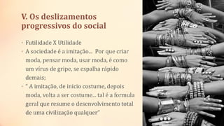 V. Os deslizamentos
progressivos do social
• Futilidade X Utilidade
• A sociedade é a imitação... Por que criar
moda, pensar moda, usar moda, é como
um vírus de gripe, se espalha rápido
demais;
• “ A imitação, de inicio costume, depois
moda, volta a ser costume... tal é a formula
geral que resume o desenvolvimento total
de uma civilização qualquer”
 