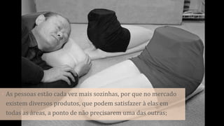 • As pessoas estão cada vez mais sozinhas, por que no mercado
existem diversos produtos, que podem satisfazer à elas em
todas as áreas, a ponto de não precisarem uma das outras;
 