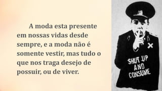 A moda esta presente
em nossas vidas desde
sempre, e a moda não é
somente vestir, mas tudo o
que nos traga desejo de
possuir, ou de viver.
 