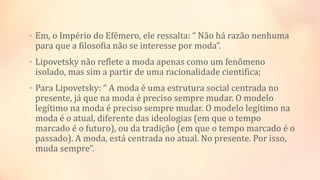 • Em, o Império do Efêmero, ele ressalta: “ Não há razão nenhuma
para que a filosofia não se interesse por moda”.
• Lipovetsky não reflete a moda apenas como um fenômeno
isolado, mas sim a partir de uma racionalidade cientifica;
• Para Lipovetsky: “ A moda é uma estrutura social centrada no
presente, já que na moda é preciso sempre mudar. O modelo
legítimo na moda é preciso sempre mudar. O modelo legítimo na
moda é o atual, diferente das ideologias (em que o tempo
marcado é o futuro), ou da tradição (em que o tempo marcado é o
passado). A moda, está centrada no atual. No presente. Por isso,
muda sempre”.
 