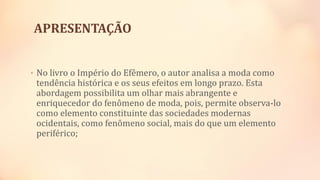 APRESENTAÇÃO
• No livro o Império do Efêmero, o autor analisa a moda como
tendência histórica e os seus efeitos em longo prazo. Esta
abordagem possibilita um olhar mais abrangente e
enriquecedor do fenômeno de moda, pois, permite observa-lo
como elemento constituinte das sociedades modernas
ocidentais, como fenômeno social, mais do que um elemento
periférico;
 