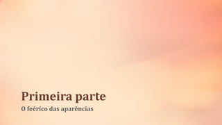 Primeira parte
O feérico das aparências
 