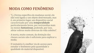 MODA COMO FENÔMENO
• “[...] forma específica da mudança social, ela
não está ligada a um objeto determinado, mas
é, em primeiro lugar, um dispositivo social
caracterizado por uma temporalidade
particularmente breve, por reviravoltas mais
ou menos fantasiosas, podendo, por isso,
afetar esferas muito diversas da vida coletiva”.
• A teoria, muito comum, da distinção das
classes sociais não é suficiente para explicar a
moda;
• O vestuário é a melhor via de acesso para
estudar o fenômeno pela quantidade e
qualidade do material disponível.
 