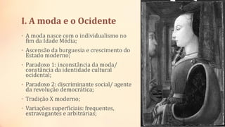 I. A moda e o Ocidente
• A moda nasce com o individualismo no
fim da Idade Média;
• Ascensão da burguesia e crescimento do
Estado moderno;
• Paradoxo 1: inconstância da moda/
constância da identidade cultural
ocidental;
• Paradoxo 2: discriminante social/ agente
da revolução democrática;
• Tradição X moderno;
• Variações superficiais: frequentes,
extravagantes e arbitrárias;
 