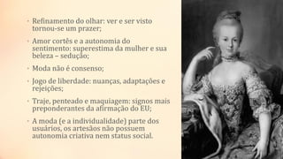 • Refinamento do olhar: ver e ser visto
tornou-se um prazer;
• Amor cortês e a autonomia do
sentimento: superestima da mulher e sua
beleza – sedução;
• Moda não é consenso;
• Jogo de liberdade: nuanças, adaptações e
rejeições;
• Traje, penteado e maquiagem: signos mais
preponderantes da afirmação do EU;
• A moda (e a individualidade) parte dos
usuários, os artesãos não possuem
autonomia criativa nem status social.
 