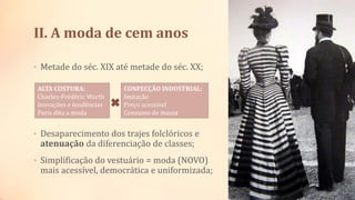 II. A moda de cem anos
• Metade do séc. XIX até metade do séc. XX;
• Desaparecimento dos trajes folclóricos e
atenuação da diferenciação de classes;
• Simplificação do vestuário = moda (NOVO)
mais acessível, democrática e uniformizada;
ALTA COSTURA:
Charles-Frédéric Worth
Inovações e tendências
Paris dita a moda
CONFECÇÃO INDUSTRIAL:
Imitação
Preço acessível
Consumo de massa
 