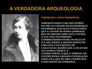 GERTRUDE CATON-THOMPSON,

APRESENTANDO O SEU RELATÓRIO
EM 1929, NA CIDADE DE JOANESBURGO
DETERMINA, NAS SUAS CONCLUSÕES,
QUE A CIDADE DE PEDRA (ZIMBAUÉ)
ERA DE ORIGEM AFRICANA E TIVERA
A SUA VIDA NO PERÍODO
COMPREENDIDO ENTRE OS SÉCULOS
IX E XIII, SENDO A MESMA PONTO DE
CHEGADA E DE PARTIDA DE
CARAVANAS ÁRABES QUE A LIGAVAM
AO LITORAL ÍNDICO A
COMERCIAREM, O QUE A TORNOU NO
CENTRO DUMA GRANDE CIVILIZAÇÃO
AFRICANA, QUE FICARIA CONHECIDA
COMO REINO DO ZIMBABUÉ.
 