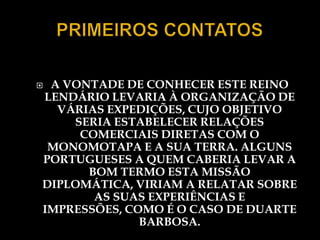 A VONTADE DE CONHECER ESTE REINO
LENDÁRIO LEVARIA À ORGANIZAÇÃO DE
  VÁRIAS EXPEDIÇÕES, CUJO OBJETIVO
    SERIA ESTABELECER RELAÇÕES
     COMERCIAIS DIRETAS COM O
 MONOMOTAPA E A SUA TERRA. ALGUNS
PORTUGUESES A QUEM CABERIA LEVAR A
      BOM TERMO ESTA MISSÃO
DIPLOMÁTICA, VIRIAM A RELATAR SOBRE
       AS SUAS EXPERIÊNCIAS E
IMPRESSÕES, COMO É O CASO DE DUARTE
              BARBOSA.
 