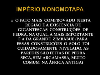 O FATO MAIS COMPROVADO NESTA
       REGIÃO É A EXISTÊNCIA DE
   GIGANTESCAS CONSTRUÇÕES DE
PEDRA, NA QUAL, A MAIS IMPORTANTE
   É A DA GRANDE ZIMBÁBUE (PARA
  ESSAS CONSTRUÇÕES O SOLO FOI
  CUIDADOSAMENTE NIVELADO, AS
    PAREDES SÃO FEITAS DE PEDRA
    SECA, SEM ARGAMASSA, MUITO
     COMUM NA ÁFRICA ANTIGA)
 