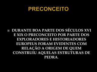    DURANTE BOA PARTE DOS SÉCULOS XVI
     E XIX O PRECONCEITO POR PARTE DOS
       EXPLORADORES E HISTORIADORES
      EUROPEUS FORAM EVIDENTES COM
         RELAÇÃO A ORIGEM DE QUEM
    CONSTRUIU AQUELAS ESTRUTURAS DE
                   PEDRA.
 