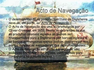 Acto de NavegaçãoO desenvolvimento do poderio, marítimo da Inglaterra deve-se, em parte, ao Acto de Navegação.O Acto de Navegação era uma lei promulgada por OliverCromwel, em 1651. Nesta lei decretava-se que os produtos coloniais ingleses só podiam ser transportados para a Inglaterra por barcos ingleses e os barcos estrangeiros apenas podiam descarregar nos portos ingleses as mercadorias dos repectivos países.O Acto de Navegação estimulou a criação de uma poderosa frota marítima inglesa, contribuindo para combater a hegemonia inglesa.