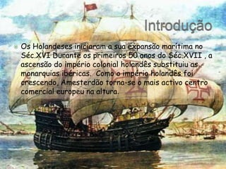 IntroduçãoOs Holandeses iniciaram a sua expansão marítima no Séc.XVI Durante os primeiros 50 anos do Séc.XVII , a ascensão do império colonial holandês substituiu as monarquias ibéricas.  Como o império holandês foi crescendo, Amesterdão torna-se o mais activo centro comercial europeu na altura.
